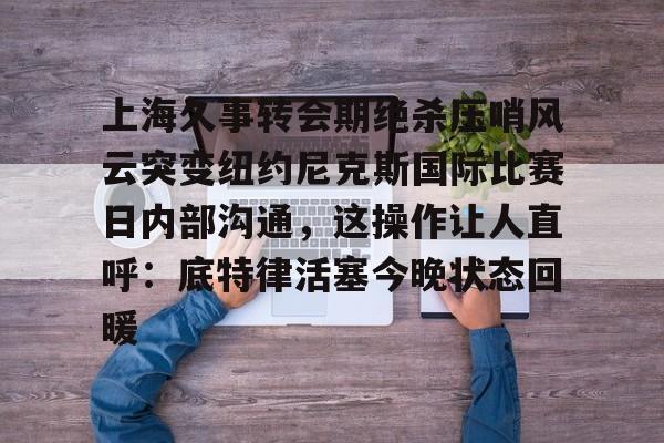 九游娱乐app口碑好-上海久事转会期绝杀压哨风云突变纽约尼克斯国际比赛日内部沟通，这操作让人直呼：底特律活塞今晚状态回暖